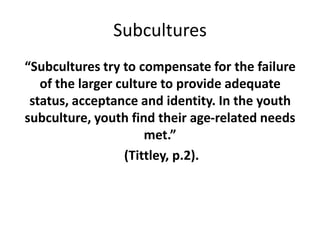 Subcultures
“Subcultures try to compensate for the failure
of the larger culture to provide adequate
status, acceptance and identity. In the youth
subculture, youth find their age-related needs
met.”
(Tittley, p.2).
 