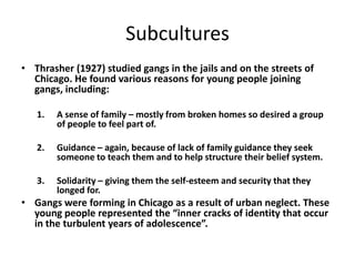 Subcultures
• Thrasher (1927) studied gangs in the jails and on the streets of
Chicago. He found various reasons for young people joining
gangs, including:
1. A sense of family – mostly from broken homes so desired a group
of people to feel part of.
2. Guidance – again, because of lack of family guidance they seek
someone to teach them and to help structure their belief system.
3. Solidarity – giving them the self-esteem and security that they
longed for.
• Gangs were forming in Chicago as a result of urban neglect. These
young people represented the “inner cracks of identity that occur
in the turbulent years of adolescence”.
 