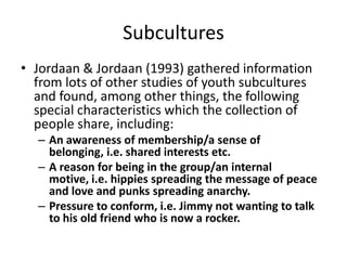 Subcultures
• Jordaan & Jordaan (1993) gathered information
from lots of other studies of youth subcultures
and found, among other things, the following
special characteristics which the collection of
people share, including:
– An awareness of membership/a sense of
belonging, i.e. shared interests etc.
– A reason for being in the group/an internal
motive, i.e. hippies spreading the message of peace
and love and punks spreading anarchy.
– Pressure to conform, i.e. Jimmy not wanting to talk
to his old friend who is now a rocker.
 
