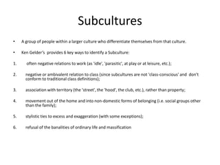 Subcultures
• A group of people within a larger culture who differentiate themselves from that culture.
• Ken Gelder’s provides 6 key ways to identify a Subculture:
1. often negative relations to work (as 'idle', 'parasitic', at play or at leisure, etc.);
2. negative or ambivalent relation to class (since subcultures are not 'class-conscious' and don't
conform to traditional class definitions);
3. association with territory (the 'street', the 'hood', the club, etc.), rather than property;
4. movement out of the home and into non-domestic forms of belonging (i.e. social groups other
than the family);
5. stylistic ties to excess and exaggeration (with some exceptions);
6. refusal of the banalities of ordinary life and massification
 