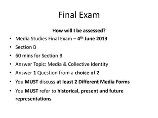 Final Exam
How will I be assessed?
• Media Studies Final Exam – 4th June 2013
• Section B
• 60 mins for Section B
• Answer Topic: Media & Collective Identity
• Answer 1 Question from a choice of 2
• You MUST discuss at least 2 Different Media Forms
• You MUST refer to historical, present and future
representations
 