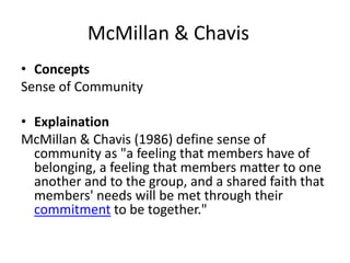 McMillan & Chavis
• Concepts
Sense of Community
• Explaination
McMillan & Chavis (1986) define sense of
community as "a feeling that members have of
belonging, a feeling that members matter to one
another and to the group, and a shared faith that
members' needs will be met through their
commitment to be together."
 