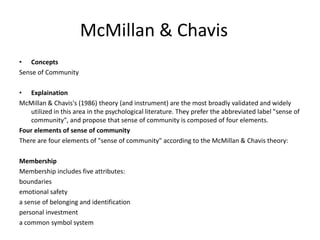 McMillan & Chavis
• Concepts
Sense of Community
• Explaination
McMillan & Chavis's (1986) theory (and instrument) are the most broadly validated and widely
utilized in this area in the psychological literature. They prefer the abbreviated label "sense of
community", and propose that sense of community is composed of four elements.
Four elements of sense of community
There are four elements of "sense of community" according to the McMillan & Chavis theory:
Membership
Membership includes five attributes:
boundaries
emotional safety
a sense of belonging and identification
personal investment
a common symbol system
 