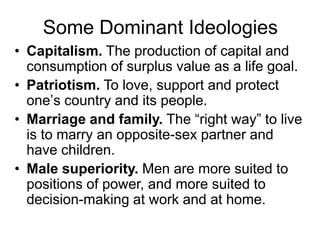 Some Dominant Ideologies
• Capitalism. The production of capital and
consumption of surplus value as a life goal.
• Patriotism. To love, support and protect
one‟s country and its people.
• Marriage and family. The “right way” to live
is to marry an opposite-sex partner and
have children.
• Male superiority. Men are more suited to
positions of power, and more suited to
decision-making at work and at home.
 