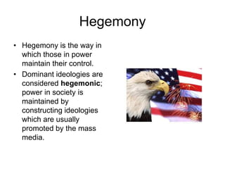 Hegemony
• Hegemony is the way in
which those in power
maintain their control.
• Dominant ideologies are
considered hegemonic;
power in society is
maintained by
constructing ideologies
which are usually
promoted by the mass
media.
 