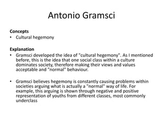 Antonio Gramsci
Concepts
• Cultural hegemony
Explanation
• Gramsci developed the idea of "cultural hegemony". As I mentioned
before, this is the idea that one social class within a culture
dominates society, therefore making their views and values
acceptable and "normal" behaviour.
• Gramsci believes hegemony is constantly causing problems within
societies arguing what is actually a "normal" way of life. For
example, this arguing is shown through negative and positive
representation of youths from different classes, most commonly
underclass
 