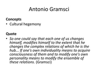 Antonio Gramsci
Concepts
• Cultural hegemony
Quote
• So one could say that each one of us changes
himself, modifies himself to the extent that he
changes the complex relations of which he is the
hub... If one's own individuality means to acquire
consciousness of them and to modify one's own
personality means to modify the ensemble of
these relations. (Gramsci)
 