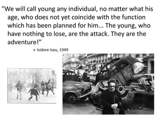 "We will call young any individual, no matter what his
age, who does not yet coincide with the function
which has been planned for him... The young, who
have nothing to lose, are the attack. They are the
adventure!”
» Isidore Isou, 1949
 