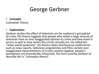 George Gerbner
• Concepts
Cultivation Theory
• Explanation
Gerbner studies the effect of television on the audience's perception
of crime. His theory suggests that people who watch a large amount of
television have an over exaggerated opinion on crime and how much it
occurs as well as how severe the crimes actually are. He called this
"mean world syndrome". His theory states that because media forms
such as news reports, television programmes and films contain over
exaggerated representations of crimes, mostly negative, people's
perceptions are dramatically influenced. The term used by Gerbner to
describe this is "cultivation theory".
 