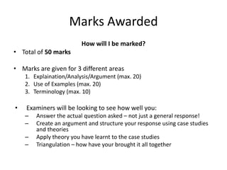 Marks Awarded
How will I be marked?
• Total of 50 marks
• Marks are given for 3 different areas
1. Explaination/Analysis/Argument (max. 20)
2. Use of Examples (max. 20)
3. Terminology (max. 10)
• Examiners will be looking to see how well you:
– Answer the actual question asked – not just a general response!
– Create an argument and structure your response using case studies
and theories
– Apply theory you have learnt to the case studies
– Triangulation – how have your brought it all together
 