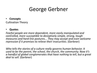 George Gerbner
• Concepts
Cultivation Theory
• Quotes
Fearful people are more dependent, more easily manipulated and
controlled, more susceptible to deceptively simple, strong, tough
measures and hard-line postures... They may accept and even welcome
repression if it promises to relieve their insecurities. (Gerbner)
Who tells the stories of a culture really governs human behavior. It
used to be the parent, the school, the church, the community. Now it’s
a handful of global conglomerates that have nothing to tell, but a great
deal to sell. (Gerbner)
 