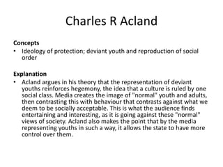 Charles R Acland
Concepts
• Ideology of protection; deviant youth and reproduction of social
order
Explanation
• Acland argues in his theory that the representation of deviant
youths reinforces hegemony, the idea that a culture is ruled by one
social class. Media creates the image of "normal" youth and adults,
then contrasting this with behaviour that contrasts against what we
deem to be socially acceptable. This is what the audience finds
entertaining and interesting, as it is going against these "normal"
views of society. Acland also makes the point that by the media
representing youths in such a way, it allows the state to have more
control over them.
 