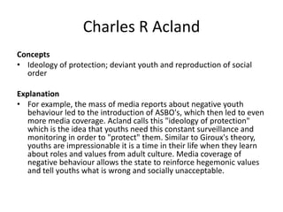 Charles R Acland
Concepts
• Ideology of protection; deviant youth and reproduction of social
order
Explanation
• For example, the mass of media reports about negative youth
behaviour led to the introduction of ASBO's, which then led to even
more media coverage. Acland calls this "ideology of protection"
which is the idea that youths need this constant surveillance and
monitoring in order to "protect" them. Similar to Giroux's theory,
youths are impressionable it is a time in their life when they learn
about roles and values from adult culture. Media coverage of
negative behaviour allows the state to reinforce hegemonic values
and tell youths what is wrong and socially unacceptable.
 