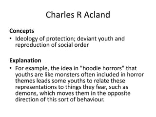 Charles R Acland
Concepts
• Ideology of protection; deviant youth and
reproduction of social order
Explanation
• For example, the idea in "hoodie horrors" that
youths are like monsters often included in horror
themes leads some youths to relate these
representations to things they fear, such as
demons, which moves them in the opposite
direction of this sort of behaviour.
 