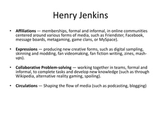 Henry Jenkins
• Affiliations — memberships, formal and informal, in online communities
centered around various forms of media, such as Friendster, Facebook,
message boards, metagaming, game clans, or MySpace).
• Expressions — producing new creative forms, such as digital sampling,
skinning and modding, fan videomaking, fan fiction writing, zines, mash-
ups).
• Collaborative Problem-solving — working together in teams, formal and
informal, to complete tasks and develop new knowledge (such as through
Wikipedia, alternative reality gaming, spoiling).
• Circulations — Shaping the flow of media (such as podcasting, blogging)
 