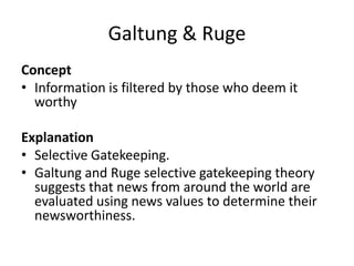 Galtung & Ruge
Concept
• Information is filtered by those who deem it
worthy
Explanation
• Selective Gatekeeping.
• Galtung and Ruge selective gatekeeping theory
suggests that news from around the world are
evaluated using news values to determine their
newsworthiness.
 