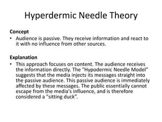 Hyperdermic Needle Theory
Concept
• Audience is passive. They receive information and react to
it with no influence from other sources.
Explanation
• This approach focuses on content. The audience receives
the information directly. The "Hypodermic Needle Model”
suggests that the media injects its messages straight into
the passive audience. This passive audience is immediately
affected by these messages. The public essentially cannot
escape from the media's influence, and is therefore
considered a "sitting duck”.
 