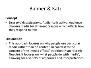 Bulmer & Katz
Concept
• Uses and Gratifications. Audience is active. Audience
chooses media for different reasons which effects how
they respond to text
Explanation
• This approach focuses on why people use particular
media rather than on content. In contrast to the
concern of the 'media effects' tradition (Hyperdermic
Needle), it focuses on 'what people do with media',
allowing for a variety of responses and interpretations.
 