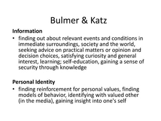 Bulmer & Katz
Information
• finding out about relevant events and conditions in
immediate surroundings, society and the world,
seeking advice on practical matters or opinion and
decision choices, satisfying curiosity and general
interest, learning; self-education, gaining a sense of
security through knowledge
Personal Identity
• finding reinforcement for personal values, finding
models of behavior, identifying with valued other
(in the media), gaining insight into one's self
 