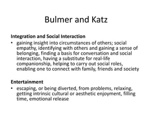 Bulmer and Katz
Integration and Social Interaction
• gaining insight into circumstances of others; social
empathy, identifying with others and gaining a sense of
belonging, finding a basis for conversation and social
interaction, having a substitute for real-life
companionship, helping to carry out social roles,
enabling one to connect with family, friends and society
Entertainment
• escaping, or being diverted, from problems, relaxing,
getting intrinsic cultural or aesthetic enjoyment, filling
time, emotional release
 