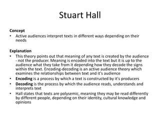 Stuart Hall
Concept
• Active audiences interpret texts in different ways depending on their
needs
Explanation
• This theory points out that meaning of any text is created by the audience
- not the producer. Meaning is encoded into the text but it is up to the
audience what they take from it depending how they decode the signs
within the text. Encoding-decoding is an active audience theory which
examines the relationships between text and it's audience
• Encoding is a process by which a text is constructed by it's producers
• Decoding is the process by which the audience reads, understands and
interprets text
• Hall states that texts are polysemic, meaning they may be read differently
by different people, depending on their identity, cultural knowledge and
opinions
 