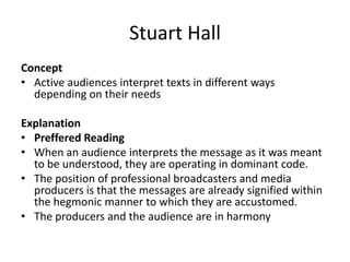 Stuart Hall
Concept
• Active audiences interpret texts in different ways
depending on their needs
Explanation
• Preffered Reading
• When an audience interprets the message as it was meant
to be understood, they are operating in dominant code.
• The position of professional broadcasters and media
producers is that the messages are already signified within
the hegmonic manner to which they are accustomed.
• The producers and the audience are in harmony
 