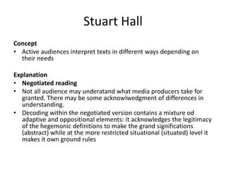 Stuart Hall
Concept
• Active audiences interpret texts in different ways depending on
their needs
Explanation
• Negotiated reading
• Not all audience may underatand what media producers take for
granted. There may be some acknowlwedgment of differences in
understanding.
• Decoding within the negotiated version contains a mixture od
adaptive and oppositional elements: it acknowledges the legitimacy
of the hegemonic definitions to make the grand significations
(abstract) while at the more restricted situational (situated) level it
makes it own ground rules
 