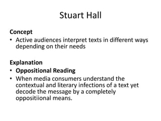 Stuart Hall
Concept
• Active audiences interpret texts in different ways
depending on their needs
Explanation
• Oppositional Reading
• When media consumers understand the
contextual and literary infections of a text yet
decode the message by a completely
oppositiional means.
 