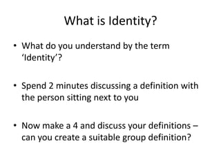 What is Identity?
• What do you understand by the term
‘Identity’?
• Spend 2 minutes discussing a definition with
the person sitting next to you
• Now make a 4 and discuss your definitions –
can you create a suitable group definition?
 