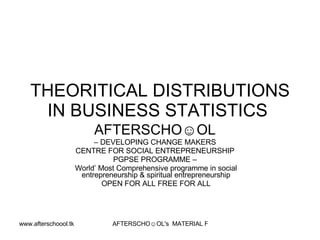 THEORITICAL DISTRIBUTIONS
    IN BUSINESS STATISTICS
                           AFTERSCHO☺OL
                           – DEVELOPING CHANGE MAKERS
                      CENTRE FOR SOCIAL ENTREPRENEURSHIP
                                 PGPSE PROGRAMME –
                      World’ Most Comprehensive programme in social
                       entrepreneurship & spiritual entrepreneurship
                              OPEN FOR ALL FREE FOR ALL




www.afterschoool.tk             AFTERSCHO☺OL's MATERIAL FOR PGPSE PARTICIPANTS
 