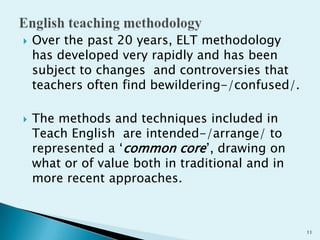 



Over the past 20 years, ELT methodology
has developed very rapidly and has been
subject to changes and controversies that
teachers often find bewildering-/confused/.
The methods and techniques included in
Teach English are intended-/arrange/ to
represented a „common core‟, drawing on
what or of value both in traditional and in
more recent approaches.

11

 