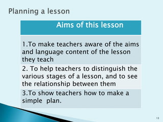 Aims of this lesson
1.To make teachers aware of the aims
and language content of the lesson
they teach
2. To help teachers to distinguish the
various stages of a lesson, and to see
the relationship between them
3.To show teachers how to make a
simple plan.
13

 
