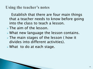 Establish that there are four main things
that a teacher needs to know before going
into the class to teach a lesson.
 The aim of the lesson.
 What new language the lesson contains.
 The main stages of the lesson ( how it
divides into different activities).
 What to do at each stage.

14

 