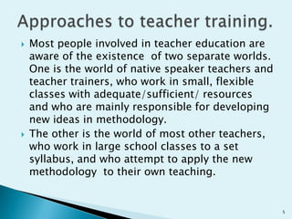 



Most people involved in teacher education are
aware of the existence of two separate worlds.
One is the world of native speaker teachers and
teacher trainers, who work in small, flexible
classes with adequate/sufficient/ resources
and who are mainly responsible for developing
new ideas in methodology.
The other is the world of most other teachers,
who work in large school classes to a set
syllabus, and who attempt to apply the new
methodology to their own teaching.

5

 