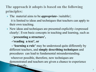 



The material aims to be appropriate- /suitable/;
it is limited to ideas and techniques that teachers can apply to
their own teaching.
New ideas and techniques are presented explicitly-/expressed
clearly/. Even basic concepts in teaching and learning, such as
-‘presenting a structure’,
-‘reading a text’, or
- ‘learning a rule’ may be understood quite differently by
different teachers, and simply describing techniques and
procedures can lead to fundamental misunderstanding.
wherever possible, therefore, new techniques are
demonstrated and teachers are given a chance to experience
them directly..
7

 