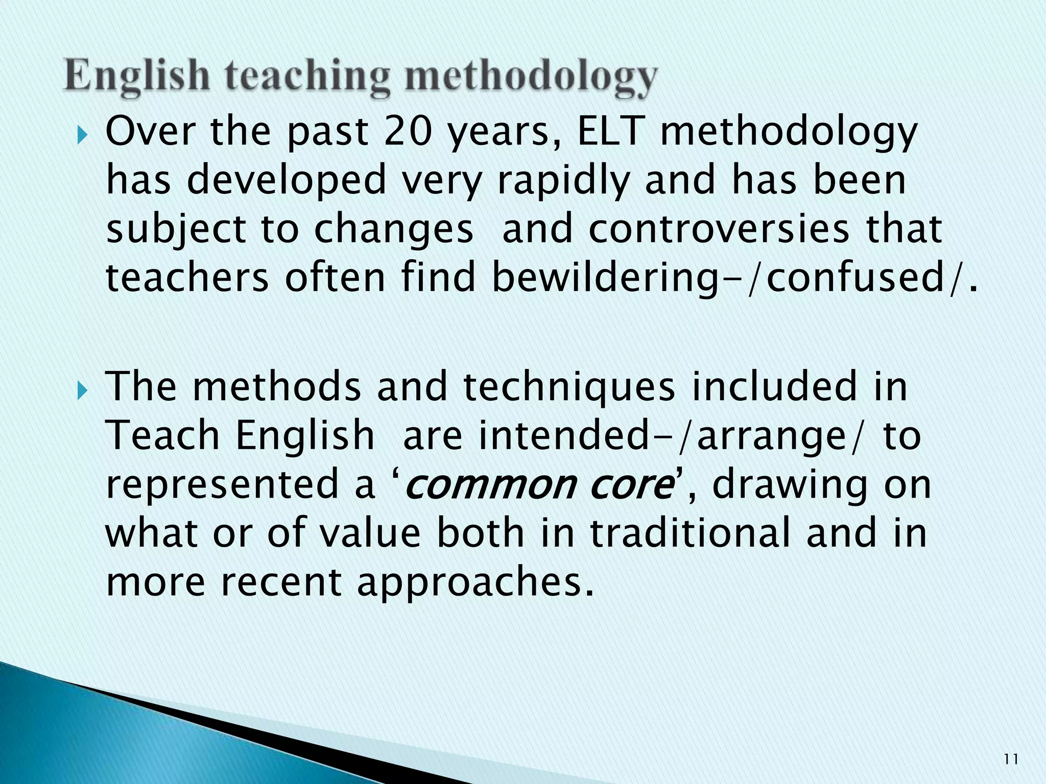



Over the past 20 years, ELT methodology
has developed very rapidly and has been
subject to changes and controversies that
teachers often find bewildering-/confused/.
The methods and techniques included in
Teach English are intended-/arrange/ to
represented a „common core‟, drawing on
what or of value both in traditional and in
more recent approaches.

11

 