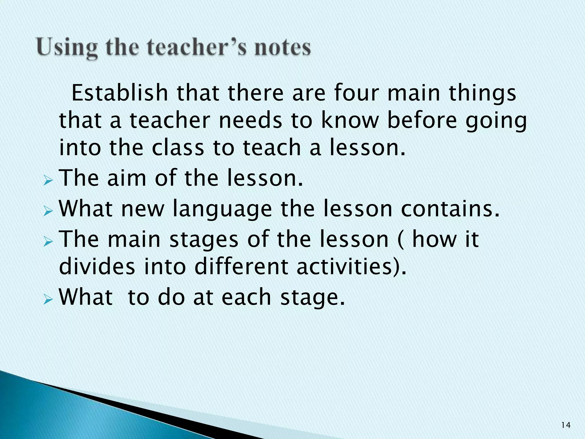 Establish that there are four main things
that a teacher needs to know before going
into the class to teach a lesson.
 The aim of the lesson.
 What new language the lesson contains.
 The main stages of the lesson ( how it
divides into different activities).
 What to do at each stage.

14

 