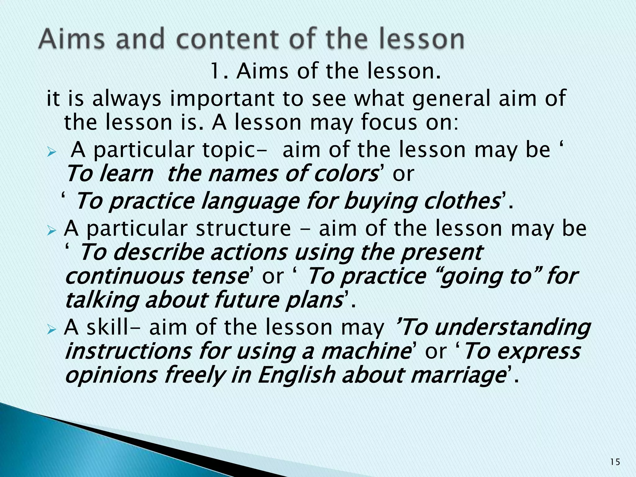 1. Aims of the lesson.
it is always important to see what general aim of
the lesson is. A lesson may focus on:
 A particular topic- aim of the lesson may be „
To learn the names of colors‟ or
„ To practice language for buying clothes ‟.
 A particular structure - aim of the lesson may be
„ To describe actions using the present
continuous tense‟ or „ To practice “going to” for
talking about future plans‟.
 A skill- aim of the lesson may ‟To understanding
instructions for using a machine‟ or „To express
opinions freely in English about marriage ‟.

15

 