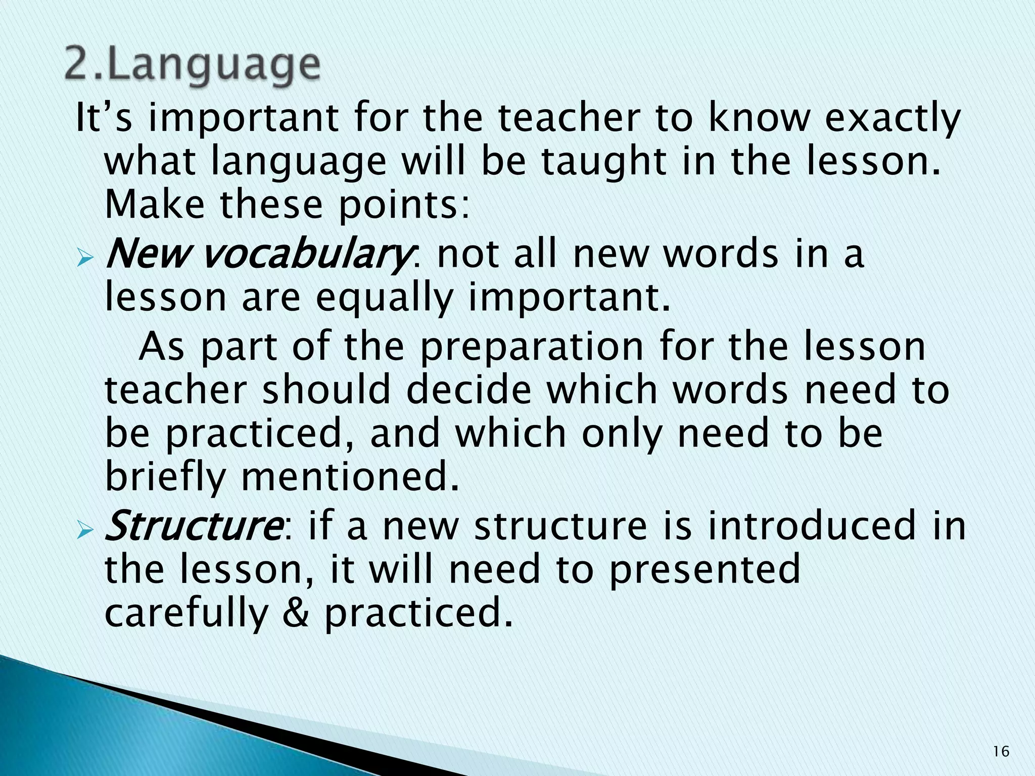 It‟s important for the teacher to know exactly
what language will be taught in the lesson.
Make these points:
 New vocabulary: not all new words in a
lesson are equally important.
As part of the preparation for the lesson
teacher should decide which words need to
be practiced, and which only need to be
briefly mentioned.
 Structure: if a new structure is introduced in
the lesson, it will need to presented
carefully & practiced.

16

 