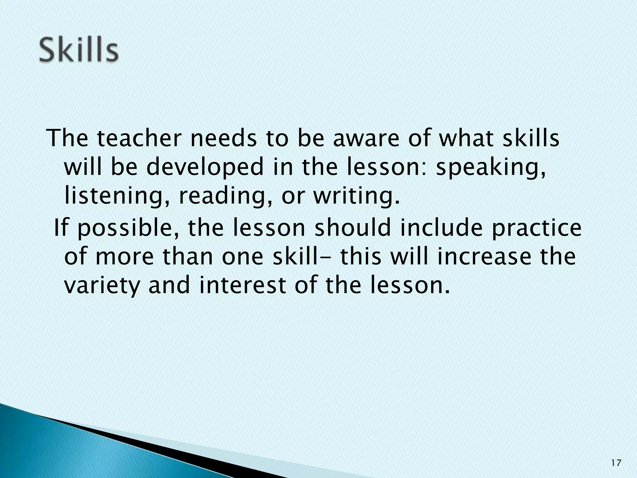 The teacher needs to be aware of what skills
will be developed in the lesson: speaking,
listening, reading, or writing.
If possible, the lesson should include practice
of more than one skill- this will increase the
variety and interest of the lesson.

17

 