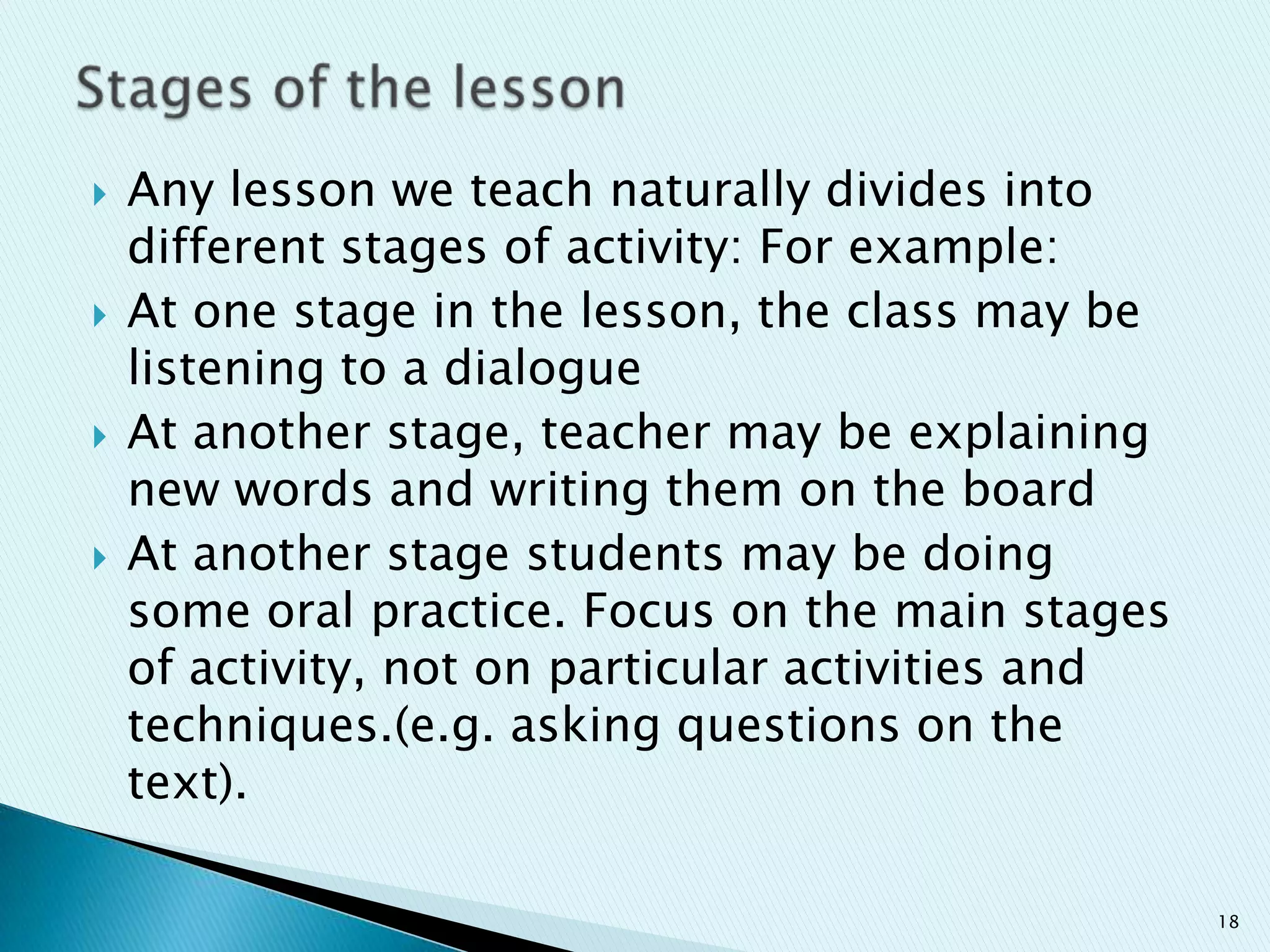 







Any lesson we teach naturally divides into
different stages of activity: For example:
At one stage in the lesson, the class may be
listening to a dialogue
At another stage, teacher may be explaining
new words and writing them on the board
At another stage students may be doing
some oral practice. Focus on the main stages
of activity, not on particular activities and
techniques.(e.g. asking questions on the
text).
18

 