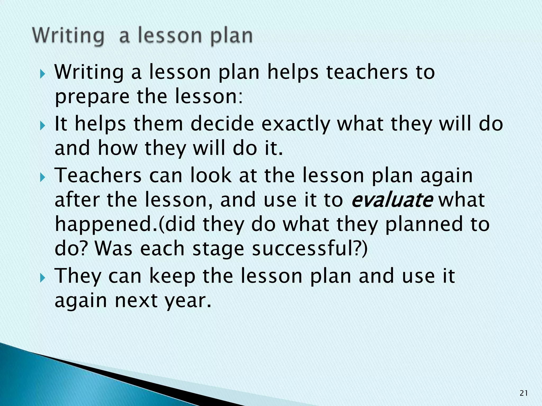 







Writing a lesson plan helps teachers to
prepare the lesson:
It helps them decide exactly what they will do
and how they will do it.
Teachers can look at the lesson plan again
after the lesson, and use it to evaluate what
happened.(did they do what they planned to
do? Was each stage successful?)
They can keep the lesson plan and use it
again next year.

21

 