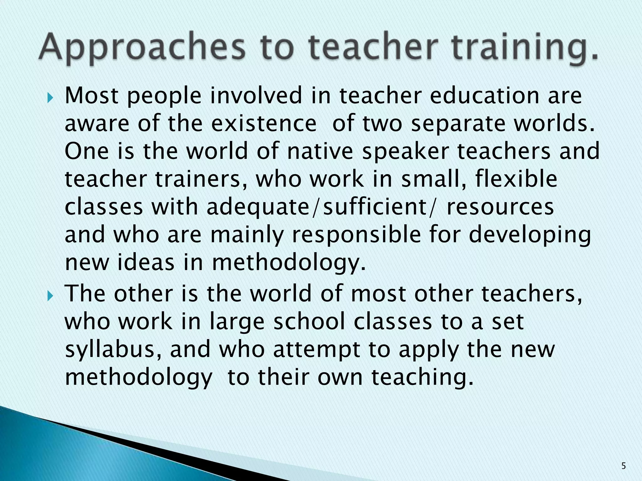 



Most people involved in teacher education are
aware of the existence of two separate worlds.
One is the world of native speaker teachers and
teacher trainers, who work in small, flexible
classes with adequate/sufficient/ resources
and who are mainly responsible for developing
new ideas in methodology.
The other is the world of most other teachers,
who work in large school classes to a set
syllabus, and who attempt to apply the new
methodology to their own teaching.

5

 