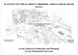 URP 645 - PLANNING STUDIO-III
DETAILED PROJECT REPORT Lovely school of Architecture & Planning
Lovely Professional University
M.Plan (2018-20)
Section – A 1816
PLANNING OF URBAN GREEN CORRIDOR, ASHIANA-DIGHA ROAD,
PATNA
M. Plan (Urban Planning) (IV-Semester)
(Session 2019-2020)
Submitted By:-
ISHA KIRTI
(1180754)
Dissertation Supervisor-
Ms. Aasna Arora
Lovely School of Architecture and Planning,
Lovely Professional University
 