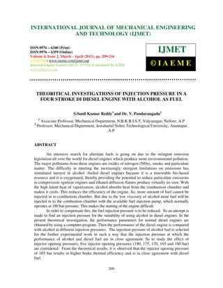 International Journal of Mechanical Engineering and Technology (IJMET), ISSN 0976 –
6340(Print), ISSN 0976 – 6359(Online) Volume 4, Issue 2, March - April (2013) © IAEME
209
THEORITICAL INVESTIGATIONS OF INJECTION PRESSURE IN A
FOUR STROKE DI DIESEL ENGINE WITH ALCOHOL AS FUEL
S.Sunil Kumar Reddy1
and Dr. V. Pandurangadu2
1
Associate Professor, Mechanical Department, N.B.K.R.I.S.T, Vidyanagar, Nellore, A.P
2
Professor, Mechanical Department, Jawaharlal Nehru Technological University, Anantapur.
A.P
ABSTRACT
An intensive search for alternate fuels is going on due to the stringent emission
legislation all over the world for diesel engines which produce more environmental pollution.
The major pollutants from these engines are oxides of nitrogen (NOx), smoke and particulate
matter. The difficulty in meeting the increasingly stringent limitations on emissions has
stimulated interest in alcohol -fueled diesel engines because it is a renewable bio-based
resource and it is oxygenated, thereby providing the potential to reduce particulate emissions
in compression–ignition engines and ethanol diffusion flames produce virtually no soot. With
the high latent heat of vaporization, alcohol absorbs heat from the combustion chamber and
makes it cools. This reduces the efficiency of the engine. So, more amount of fuel cannot be
injected in to combustion chamber. But due to the low viscosity of alcohol more fuel will be
injected in to the combustion chamber with the available fuel injection pump, which normally
operates at 180 bar pressure. This makes the starting of the engine difficult.
In order to compensate this, the fuel injection pressure is to be reduced. So an attempt is
made to find an injection pressure for the suitability of using alcohol in diesel engines. In the
present theoretical investigation, the performance parameters for normal diesel engines are
obtained by using a computer program. Then the performance of the diesel engine is compared
with alcohol at different injection pressures. The injection pressure of alcohol fuel is selected
for the further experimental work in such a way that the injection pressure at which the
performance of alcohol and diesel fuel are in close agreement. So to study the effect of
injector opening pressures, five injector opening pressures (180, 175, 170, 165 and 160 bar)
are considered. From the theoretical results, it is observed that the injector opening pressure
of 165 bar results in higher brake thermal efficiency and is in close agreement with diesel
fuel.
INTERNATIONAL JOURNAL OF MECHANICAL ENGINEERING
AND TECHNOLOGY (IJMET)
ISSN 0976 – 6340 (Print)
ISSN 0976 – 6359 (Online)
Volume 4, Issue 2, March - April (2013), pp. 209-216
© IAEME: www.iaeme.com/ijmet.asp
Journal Impact Factor (2013): 5.7731 (Calculated by GISI)
www.jifactor.com
IJMET
© I A E M E
 