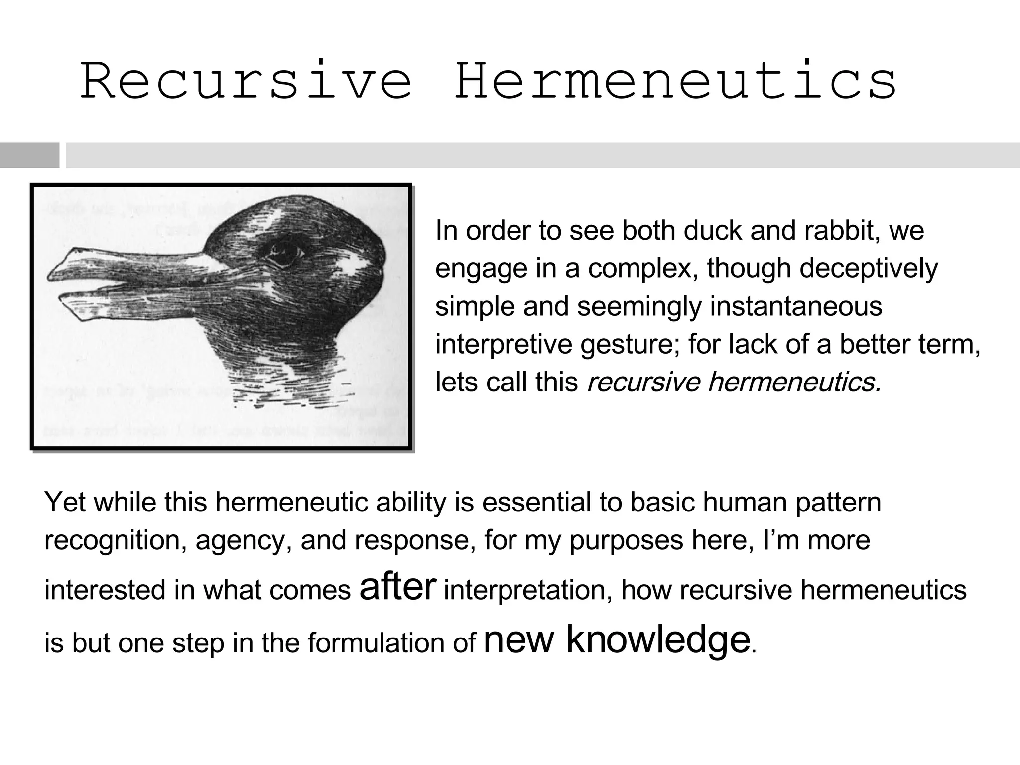 Recursive Hermeneutics In order to see both duck and rabbit, we engage in a complex, though deceptively simple and seemingly instantaneous interpretive gesture; for lack of a better term, lets call this  recursive hermeneutics. Yet while this hermeneutic ability is essential to basic human pattern recognition, agency, and response, for my purposes here, I’m more interested in what comes  after   interpretation, how recursive hermeneutics is but one step in the formulation of   new knowledge . 
