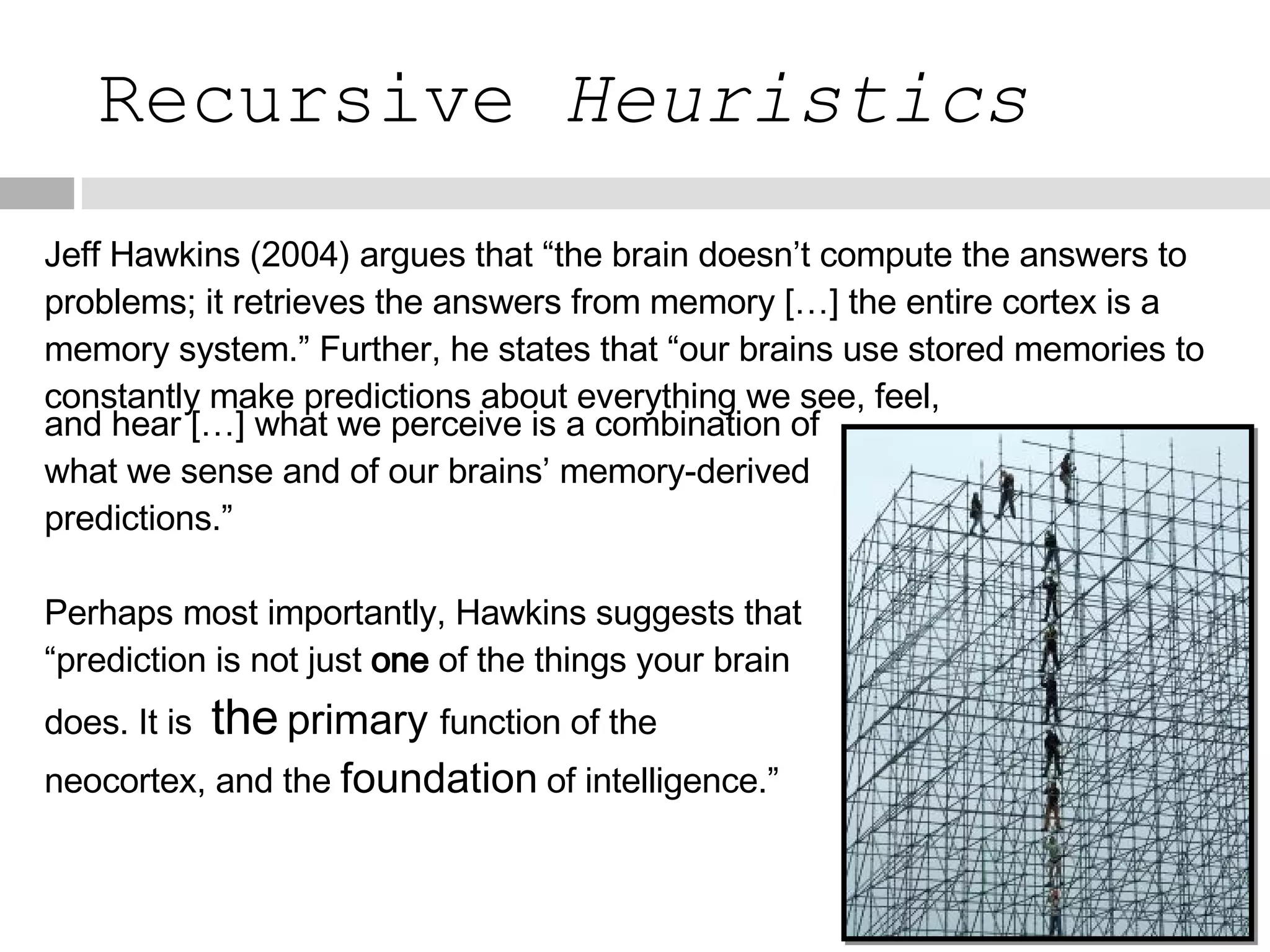 Recursive  Heuristics Jeff Hawkins (2004) argues that “the brain doesn’t compute the answers to problems; it retrieves the answers from memory […] the entire cortex is a memory system.” Further, he states that “our brains use stored memories to constantly make predictions about everything we see, feel, and hear […] what we perceive is a combination of what we sense and of our brains’ memory-derived predictions.” Perhaps most importantly, Hawkins suggests that “prediction is not just  one  of the things your brain does. It is   the   primary  function of the neocortex, and the  foundation   of intelligence.” 