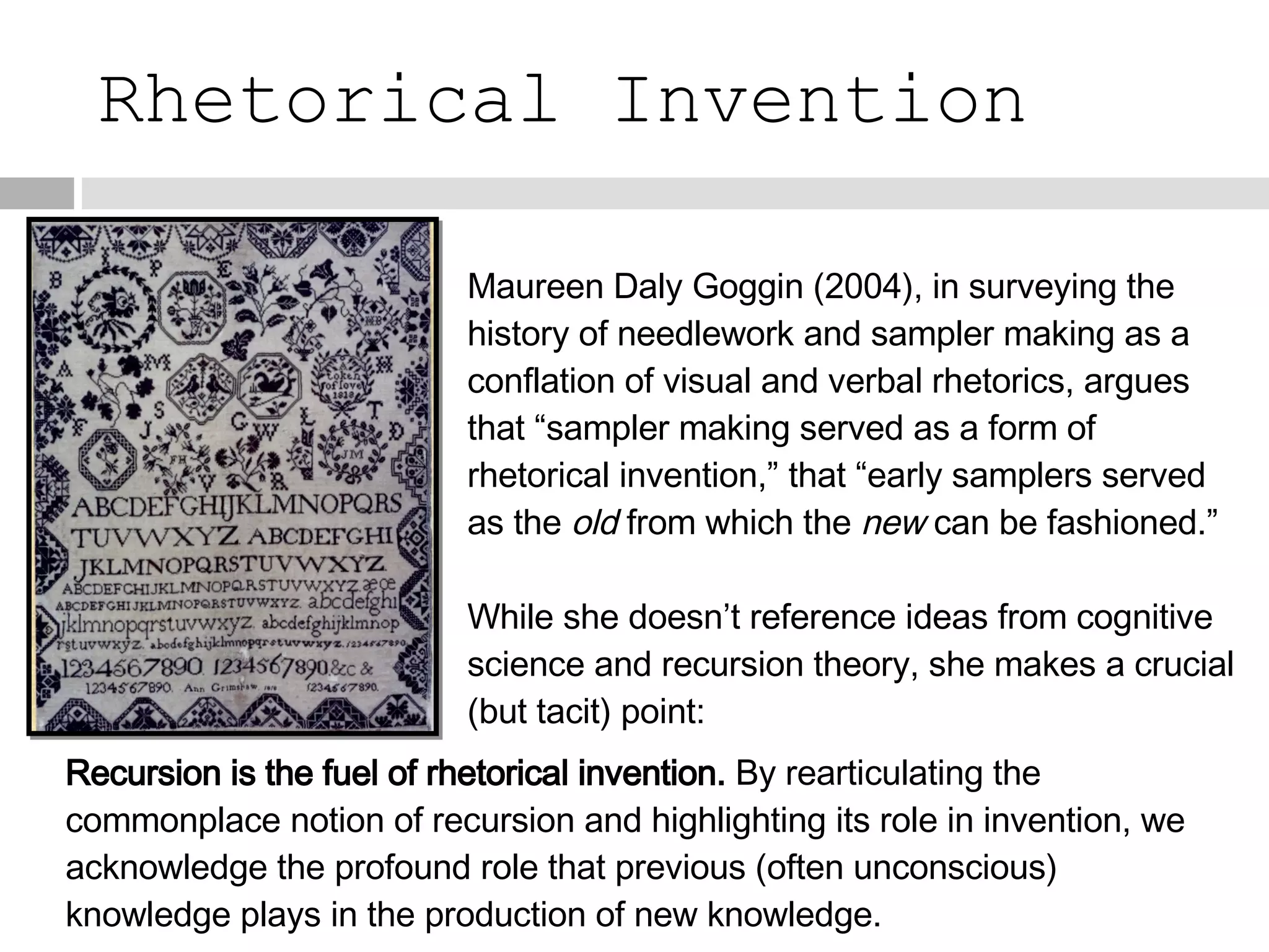 Rhetorical Invention Maureen Daly Goggin (2004), in surveying the history of needlework and sampler making as a conflation of visual and verbal rhetorics, argues that “sampler making served as a form of rhetorical invention,” that “early samplers served as the  old  from which the  new  can be fashioned.” While she doesn’t reference ideas from cognitive science and recursion theory, she makes a crucial (but tacit) point: Recursion is the fuel of rhetorical invention.  By rearticulating the commonplace notion of recursion and highlighting its role in invention, we acknowledge the profound role that previous (often unconscious) knowledge plays in the production of new knowledge.  