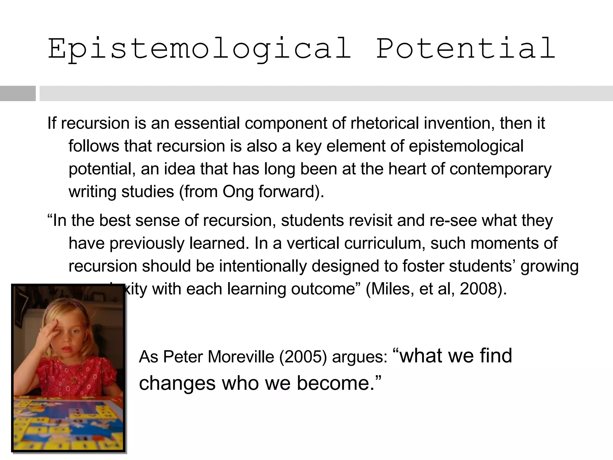 Epistemological Potential If recursion is an essential component of rhetorical invention, then it follows that recursion is also a key element of epistemological potential, an idea that has long been at the heart of contemporary writing studies (from Ong forward). “ In the best sense of recursion, students revisit and re-see what they have previously learned. In a vertical curriculum, such moments of recursion should be intentionally designed to foster students’ growing complexity with each learning outcome” (Miles, et al, 2008). As Peter Moreville (2005) argues:  “what we find changes who we become.” 