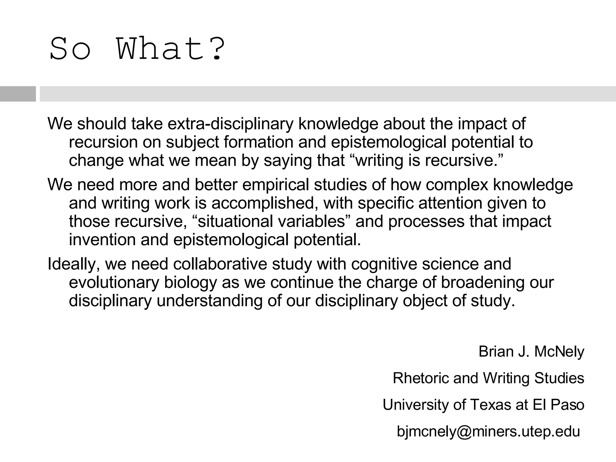 So What? We should take extra-disciplinary knowledge about the impact of recursion on subject formation and epistemological potential to change what we mean by saying that “writing is recursive.” We need more and better empirical studies of how complex knowledge and writing work is accomplished, with specific attention given to those recursive, “situational variables” and processes that impact invention and epistemological potential. Ideally, we need collaborative study with cognitive science and evolutionary biology as we continue the charge of broadening our disciplinary understanding of our disciplinary object of study. Brian J. McNely Rhetoric and Writing Studies University of Texas at El Paso bjmcnely@miners.utep.edu  